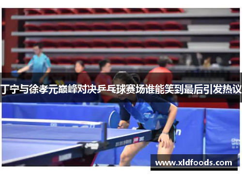 丁宁与徐孝元巅峰对决乒乓球赛场谁能笑到最后引发热议