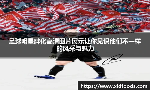足球明星胖化高清图片展示让你见识他们不一样的风采与魅力